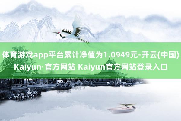 体育游戏app平台累计净值为1.0949元-开云(中国)Kaiyun·官方网站 Kaiyun官方网站登录入口
