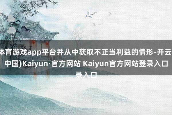 体育游戏app平台并从中获取不正当利益的情形-开云(中国)Kaiyun·官方网站 Kaiyun官方网站登录入口