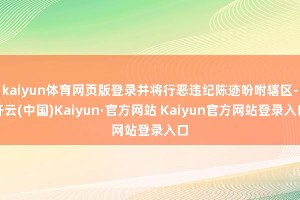 kaiyun体育网页版登录并将行恶违纪陈迹吩咐辖区-开云(中国)Kaiyun·官方网站 Kaiyun官方网站登录入口