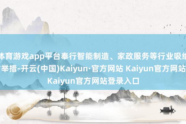 体育游戏app平台奉行智能制造、家政服务等行业吸纳作事复古举措-开云(中国)Kaiyun·官方网站 Kaiyun官方网站登录入口