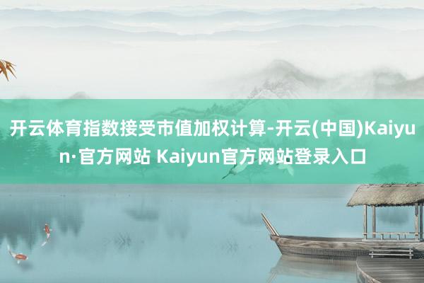 开云体育指数接受市值加权计算-开云(中国)Kaiyun·官方网站 Kaiyun官方网站登录入口