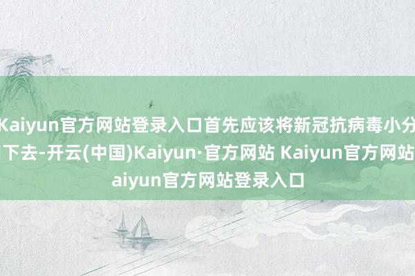 Kaiyun官方网站登录入口首先应该将新冠抗病毒小分子药物用下去-开云(中国)Kaiyun·官方网站 Kaiyun官方网站登录入口