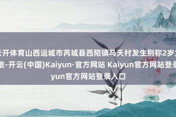 云开体育山西运城市芮城县西陌镇马夭村发生别称2岁女童失散-开云(中国)Kaiyun·官方网站 Kaiyun官方网站登录入口
