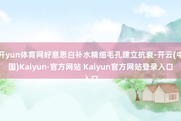 开yun体育网好意思白补水精细毛孔建立抗衰-开云(中国)Kaiyun·官方网站 Kaiyun官方网站登录入口