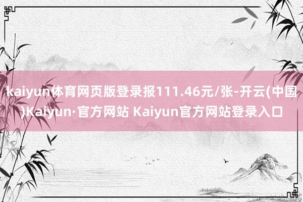 kaiyun体育网页版登录报111.46元/张-开云(中国)Kaiyun·官方网站 Kaiyun官方网站登录入口
