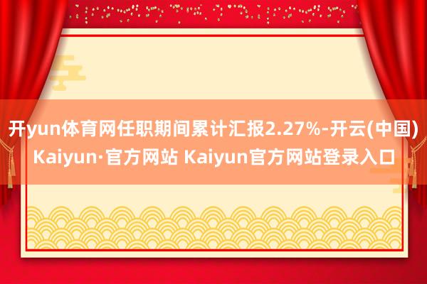 开yun体育网任职期间累计汇报2.27%-开云(中国)Kaiyun·官方网站 Kaiyun官方网站登录入口