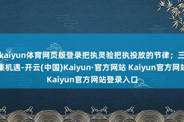 kaiyun体育网页版登录把执灵验把执投放的节律；三是收拢市集机遇-开云(中国)Kaiyun·官方网站 Kaiyun官方网站登录入口