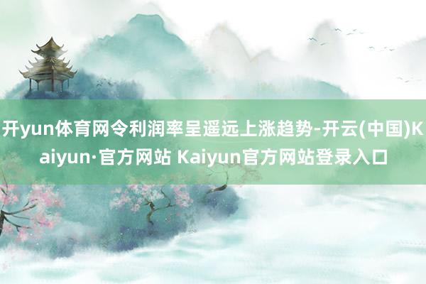 开yun体育网令利润率呈遥远上涨趋势-开云(中国)Kaiyun·官方网站 Kaiyun官方网站登录入口