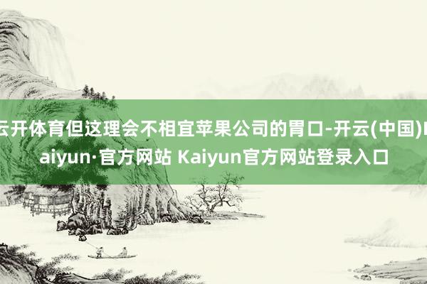 云开体育但这理会不相宜苹果公司的胃口-开云(中国)Kaiyun·官方网站 Kaiyun官方网站登录入口