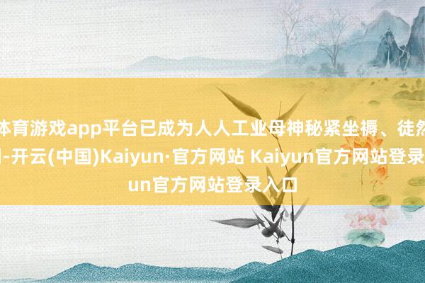 体育游戏app平台已成为人人工业母神秘紧坐褥、徒然大国-开云(中国)Kaiyun·官方网站 Kaiyun官方网站登录入口