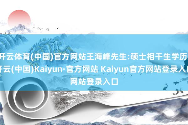 开云体育(中国)官方网站王海峰先生:硕士相干生学历-开云(中国)Kaiyun·官方网站 Kaiyun官方网站登录入口