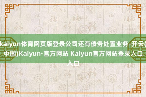kaiyun体育网页版登录公司还有债务处置业务-开云(中国)Kaiyun·官方网站 Kaiyun官方网站登录入口
