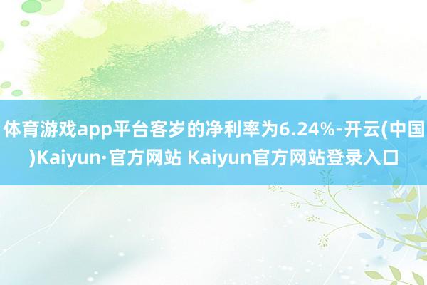 体育游戏app平台客岁的净利率为6.24%-开云(中国)Kaiyun·官方网站 Kaiyun官方网站登录入口