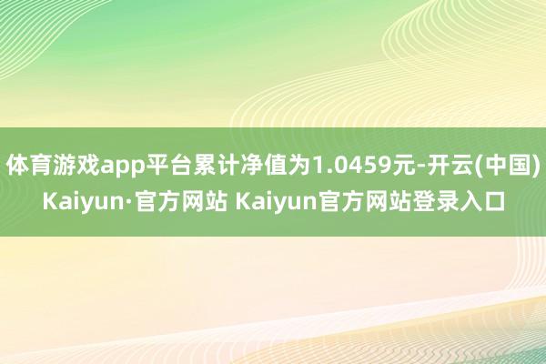 体育游戏app平台累计净值为1.0459元-开云(中国)Kaiyun·官方网站 Kaiyun官方网站登录入口