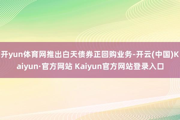 开yun体育网推出白天债券正回购业务-开云(中国)Kaiyun·官方网站 Kaiyun官方网站登录入口