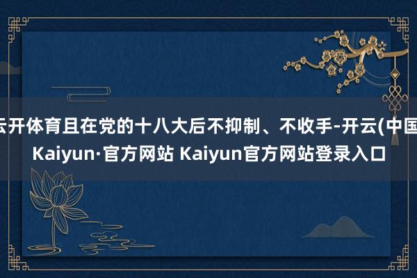 云开体育且在党的十八大后不抑制、不收手-开云(中国)Kaiyun·官方网站 Kaiyun官方网站登录入口