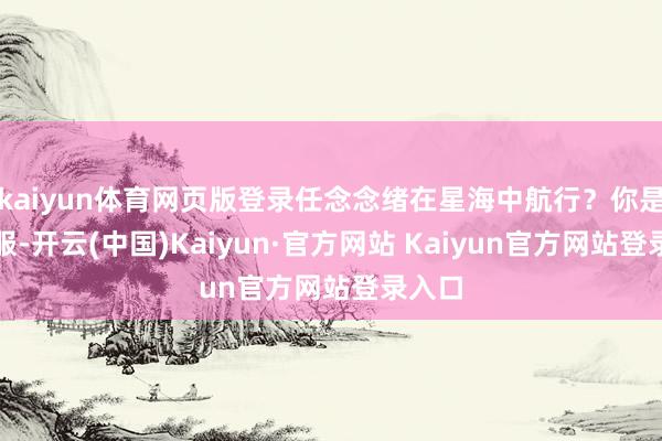 kaiyun体育网页版登录任念念绪在星海中航行？你是否信服-开云(中国)Kaiyun·官方网站 Kaiyun官方网站登录入口