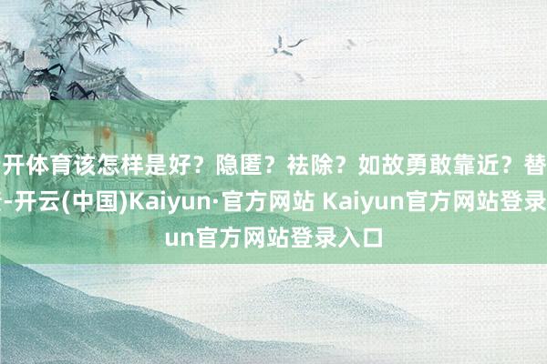 云开体育该怎样是好？隐匿？袪除？如故勇敢靠近？替子还债-开云(中国)Kaiyun·官方网站 Kaiyun官方网站登录入口