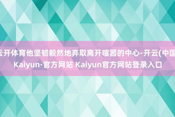 云开体育他坚韧毅然地弃取离开喧嚣的中心-开云(中国)Kaiyun·官方网站 Kaiyun官方网站登录入口