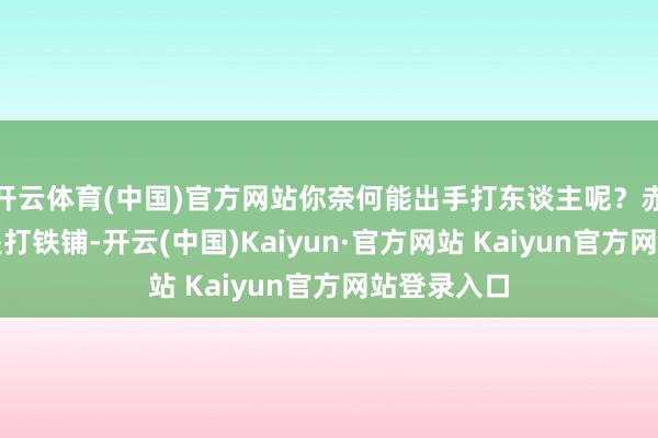 开云体育(中国)官方网站你奈何能出手打东谈主呢？赤戎行伍不是打铁铺-开云(中国)Kaiyun·官方网站 Kaiyun官方网站登录入口