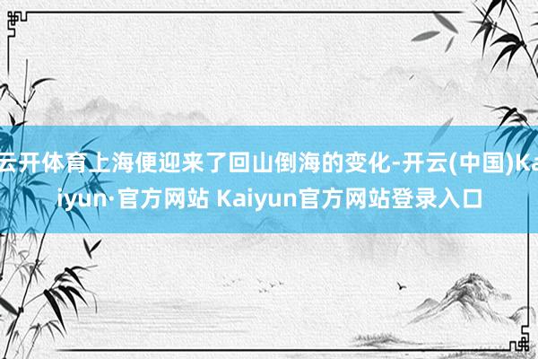 云开体育上海便迎来了回山倒海的变化-开云(中国)Kaiyun·官方网站 Kaiyun官方网站登录入口