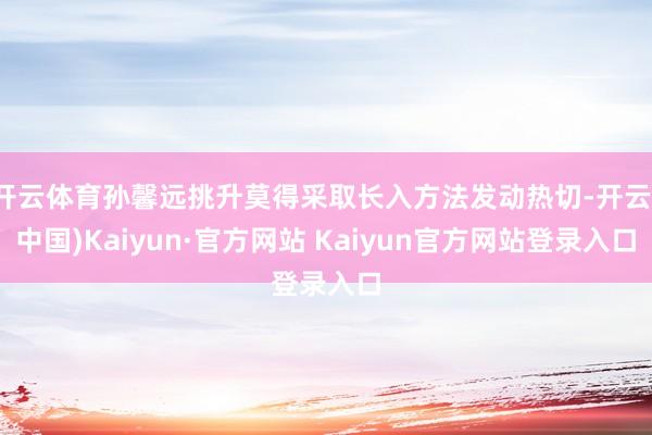 开云体育孙馨远挑升莫得采取长入方法发动热切-开云(中国)Kaiyun·官方网站 Kaiyun官方网站登录入口