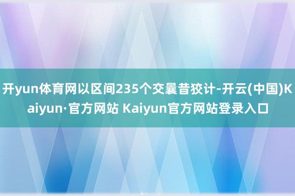开yun体育网以区间235个交曩昔狡计-开云(中国)Kaiyun·官方网站 Kaiyun官方网站登录入口