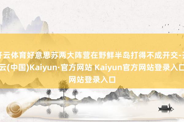 开云体育好意思苏两大阵营在野鲜半岛打得不成开交-开云(中国)Kaiyun·官方网站 Kaiyun官方网站登录入口
