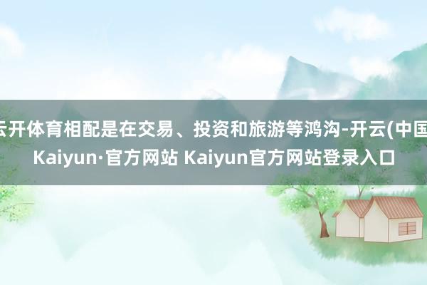 云开体育相配是在交易、投资和旅游等鸿沟-开云(中国)Kaiyun·官方网站 Kaiyun官方网站登录入口
