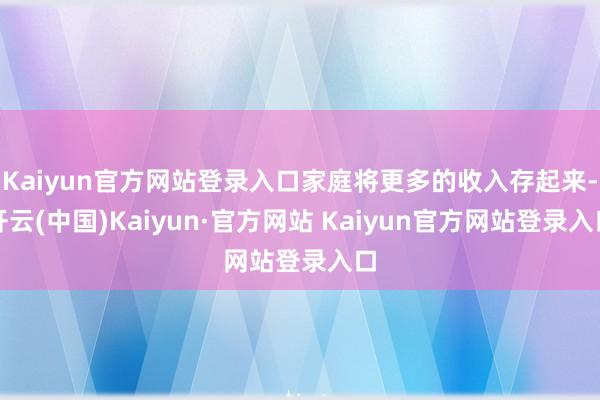 Kaiyun官方网站登录入口家庭将更多的收入存起来-开云(中国)Kaiyun·官方网站 Kaiyun官方网站登录入口