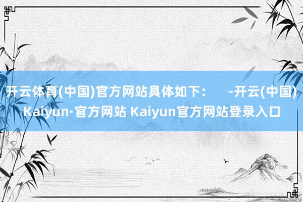 开云体育(中国)官方网站具体如下：    -开云(中国)Kaiyun·官方网站 Kaiyun官方网站登录入口