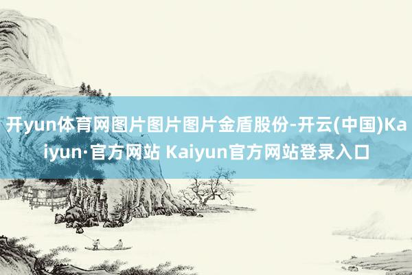 开yun体育网图片图片图片金盾股份-开云(中国)Kaiyun·官方网站 Kaiyun官方网站登录入口