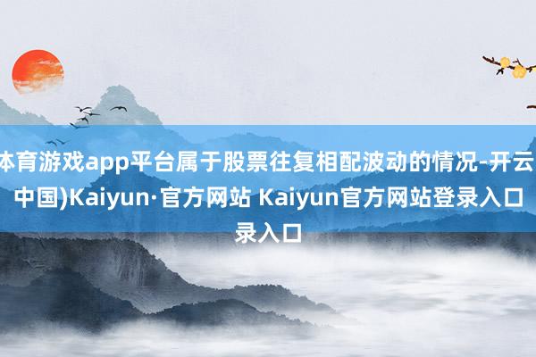 体育游戏app平台属于股票往复相配波动的情况-开云(中国)Kaiyun·官方网站 Kaiyun官方网站登录入口