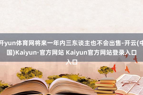 开yun体育网将来一年内三东谈主也不会出售-开云(中国)Kaiyun·官方网站 Kaiyun官方网站登录入口