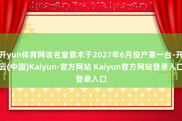 开yun体育网该名堂霸术于2027年6月投产第一台-开云(中国)Kaiyun·官方网站 Kaiyun官方网站登录入口