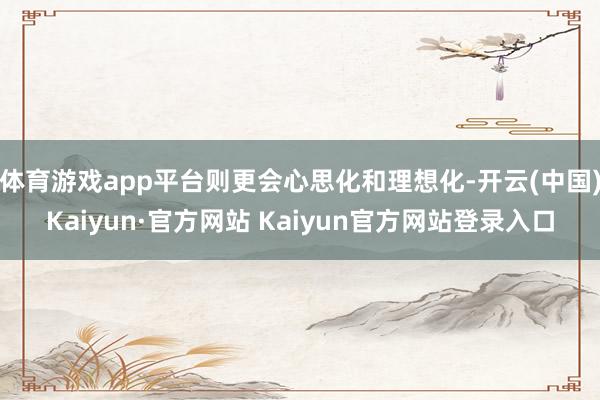 体育游戏app平台则更会心思化和理想化-开云(中国)Kaiyun·官方网站 Kaiyun官方网站登录入口