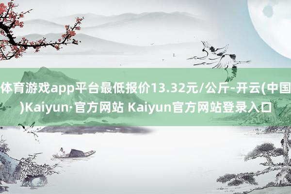 体育游戏app平台最低报价13.32元/公斤-开云(中国)Kaiyun·官方网站 Kaiyun官方网站登录入口