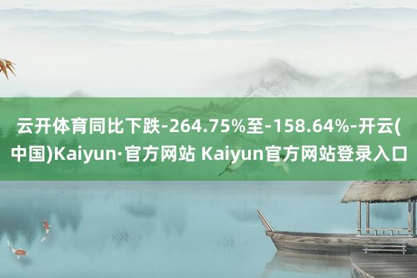 云开体育同比下跌-264.75%至-158.64%-开云(中国)Kaiyun·官方网站 Kaiyun官方网站登录入口