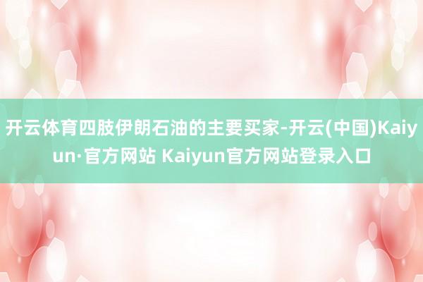 开云体育四肢伊朗石油的主要买家-开云(中国)Kaiyun·官方网站 Kaiyun官方网站登录入口