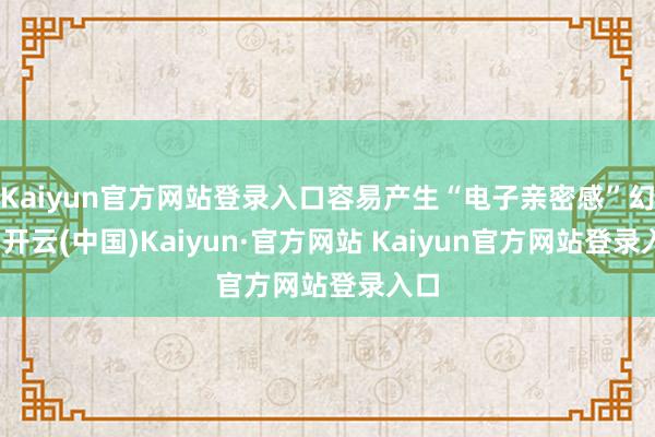 Kaiyun官方网站登录入口容易产生“电子亲密感”幻觉-开云(中国)Kaiyun·官方网站 Kaiyun官方网站登录入口