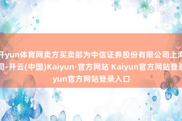 开yun体育网卖方买卖部为中信证券股份有限公司上海分公司-开云(中国)Kaiyun·官方网站 Kaiyun官方网站登录入口