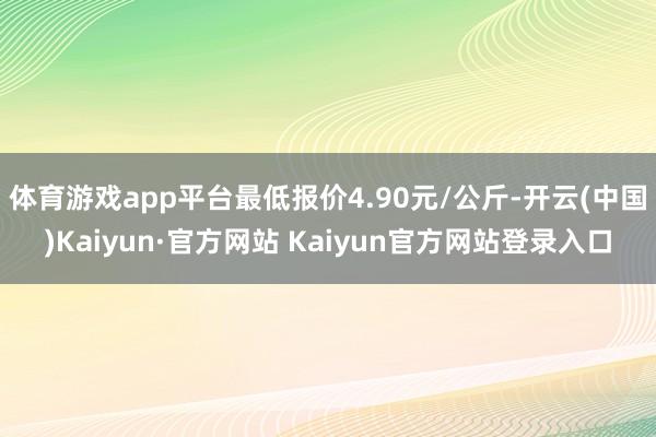 体育游戏app平台最低报价4.90元/公斤-开云(中国)Kaiyun·官方网站 Kaiyun官方网站登录入口