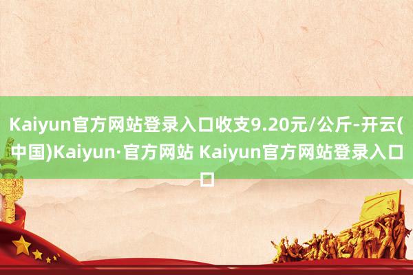 Kaiyun官方网站登录入口收支9.20元/公斤-开云(中国)Kaiyun·官方网站 Kaiyun官方网站登录入口