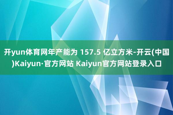 开yun体育网年产能为 157.5 亿立方米-开云(中国)Kaiyun·官方网站 Kaiyun官方网站登录入口