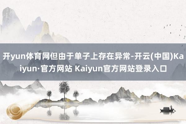 开yun体育网但由于单子上存在异常-开云(中国)Kaiyun·官方网站 Kaiyun官方网站登录入口