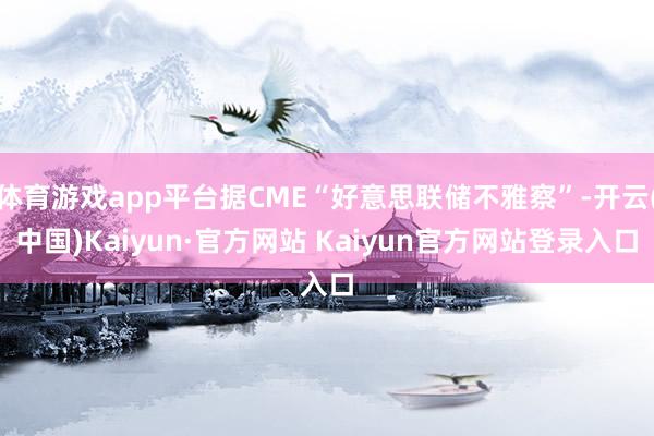 体育游戏app平台据CME“好意思联储不雅察”-开云(中国)Kaiyun·官方网站 Kaiyun官方网站登录入口