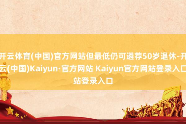开云体育(中国)官方网站但最低仍可遴荐50岁退休-开云(中国)Kaiyun·官方网站 Kaiyun官方网站登录入口