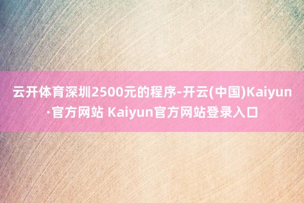 云开体育深圳2500元的程序-开云(中国)Kaiyun·官方网站 Kaiyun官方网站登录入口