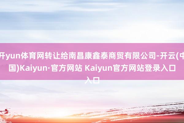 开yun体育网转让给南昌康鑫泰商贸有限公司-开云(中国)Kaiyun·官方网站 Kaiyun官方网站登录入口