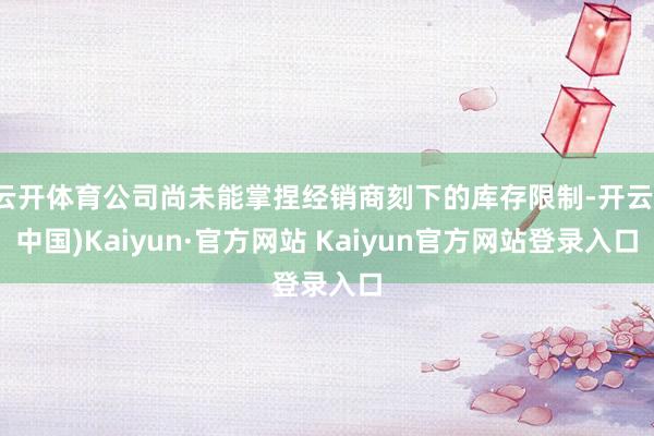 云开体育公司尚未能掌捏经销商刻下的库存限制-开云(中国)Kaiyun·官方网站 Kaiyun官方网站登录入口